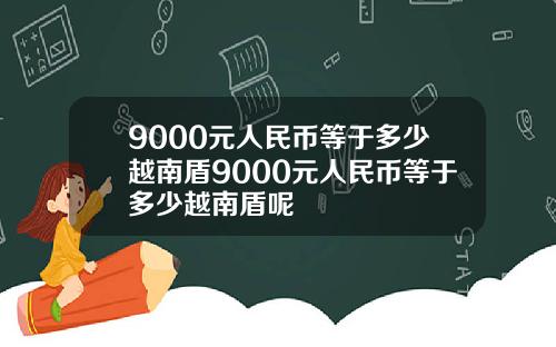 9000元人民币等于多少越南盾9000元人民币等于多少越南盾呢