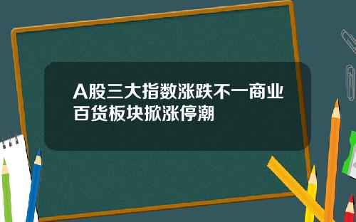 A股三大指数涨跌不一商业百货板块掀涨停潮