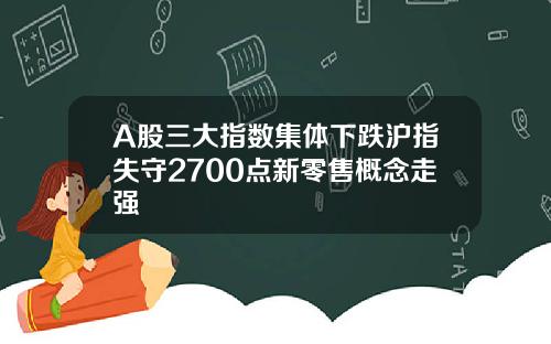 A股三大指数集体下跌沪指失守2700点新零售概念走强