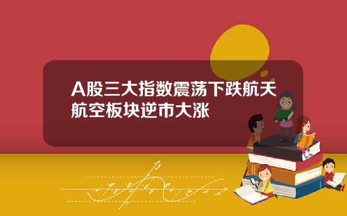 A股三大指数震荡下跌航天航空板块逆市大涨