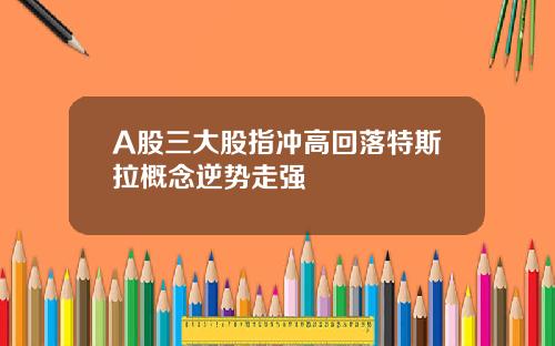 A股三大股指冲高回落特斯拉概念逆势走强