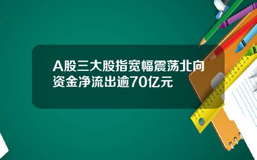 A股三大股指宽幅震荡北向资金净流出逾70亿元