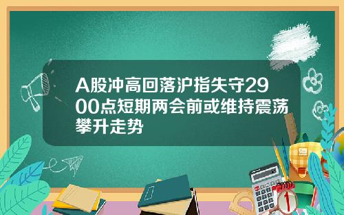 A股冲高回落沪指失守2900点短期两会前或维持震荡攀升走势