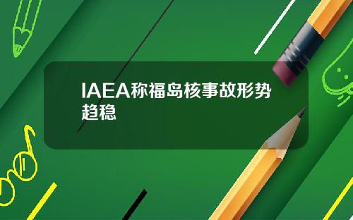 IAEA称福岛核事故形势趋稳