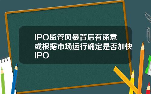 IPO监管风暴背后有深意或根据市场运行确定是否加快IPO