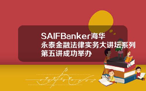 SAIFBanker海华永泰金融法律实务大讲坛系列第五讲成功举办