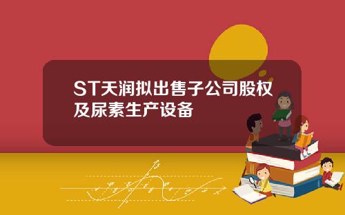 ST天润拟出售子公司股权及尿素生产设备