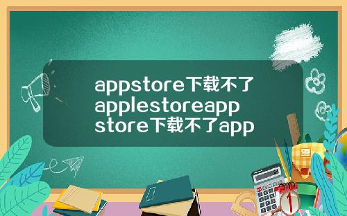 appstore下载不了applestoreappstore下载不了app