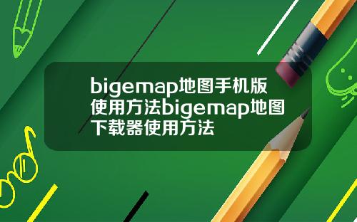 bigemap地图手机版使用方法bigemap地图下载器使用方法