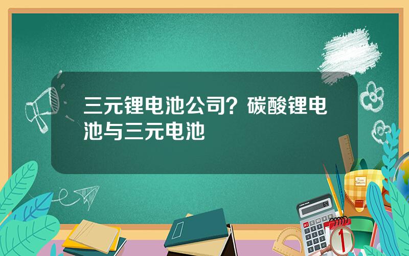 三元锂电池公司？碳酸锂电池与三元电池