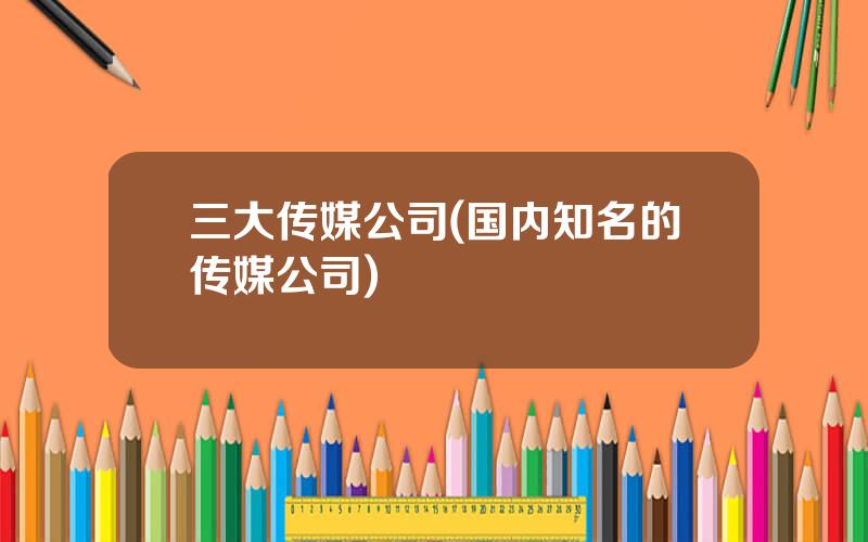 三大传媒公司(国内知名的传媒公司)