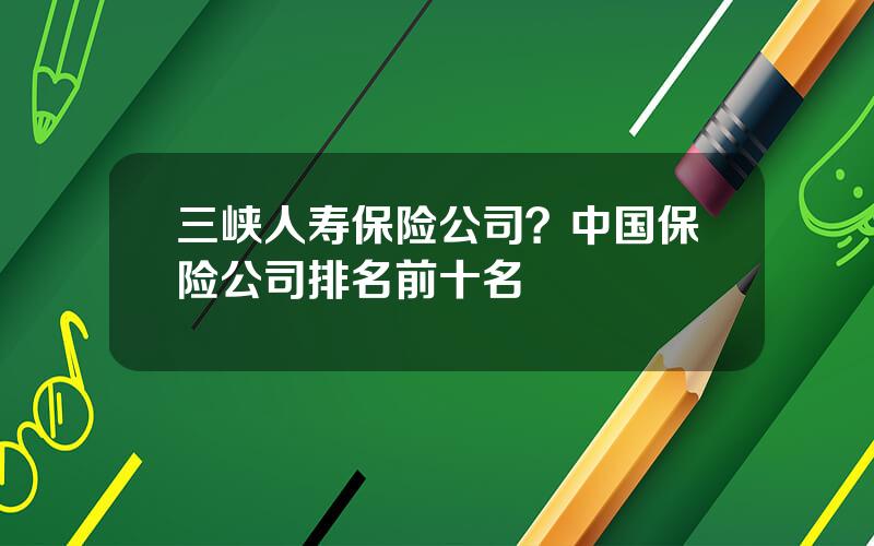 三峡人寿保险公司？中国保险公司排名前十名