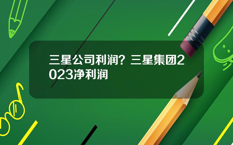 三星公司利润？三星集团2023净利润