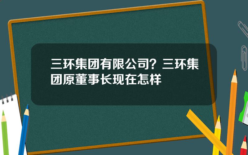 三环集团有限公司？三环集团原董事长现在怎样