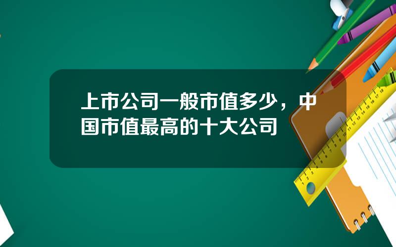 上市公司一般市值多少，中国市值最高的十大公司