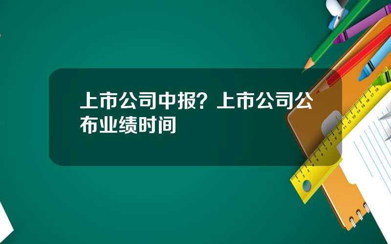 上市公司中报？上市公司公布业绩时间