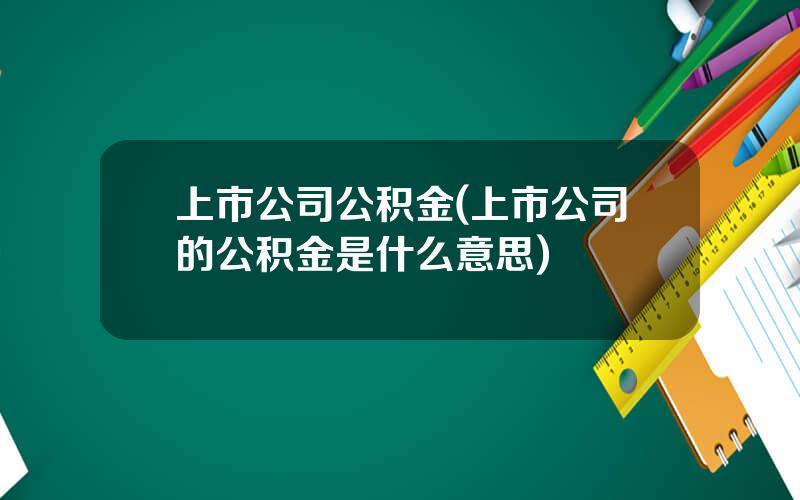 上市公司公积金(上市公司的公积金是什么意思)