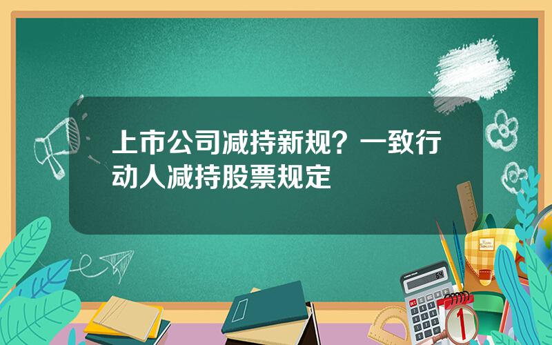 上市公司减持新规？一致行动人减持股票规定