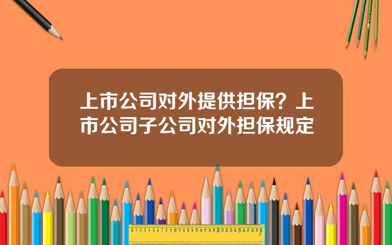 上市公司对外提供担保？上市公司子公司对外担保规定