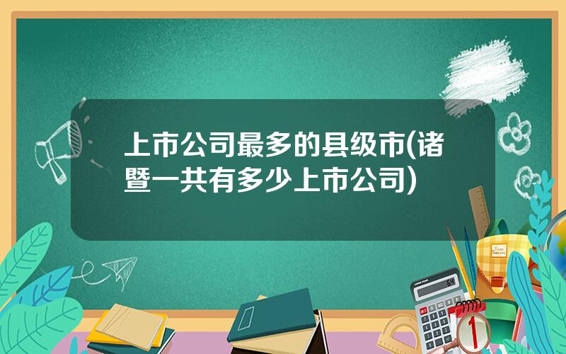 上市公司最多的县级市(诸暨一共有多少上市公司)