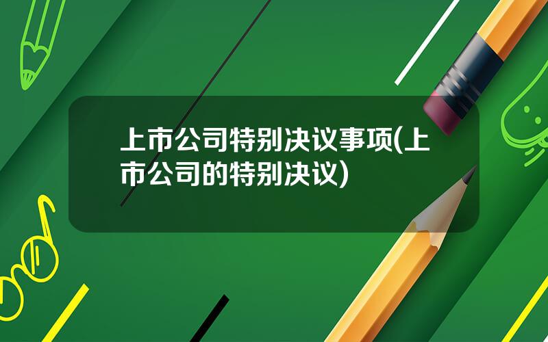 上市公司特别决议事项(上市公司的特别决议)