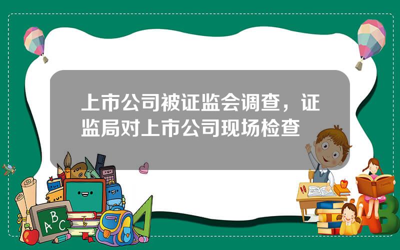 上市公司被证监会调查，证监局对上市公司现场检查