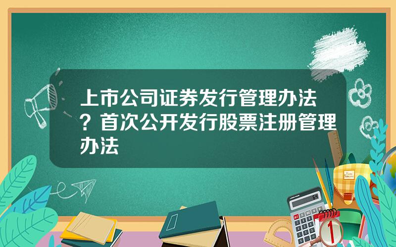 上市公司证券发行管理办法？首次公开发行股票注册管理办法