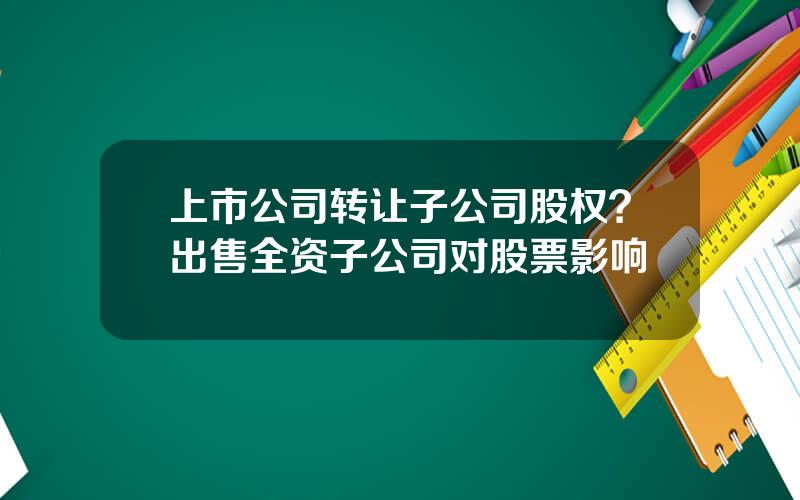 上市公司转让子公司股权？出售全资子公司对股票影响