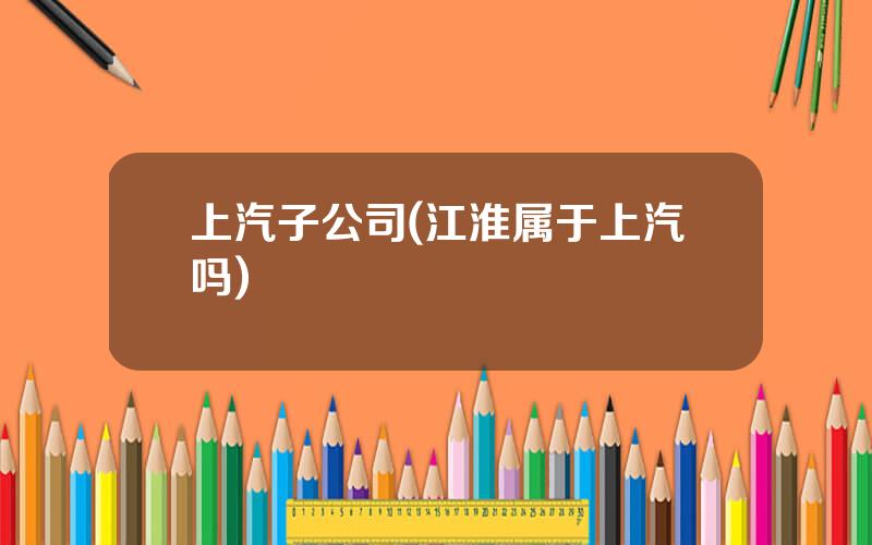 上汽子公司(江淮属于上汽吗)