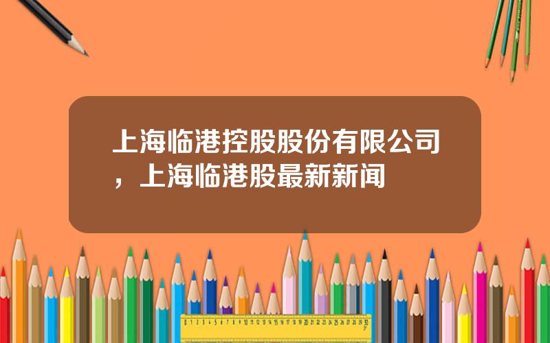 上海临港控股股份有限公司，上海临港股最新新闻