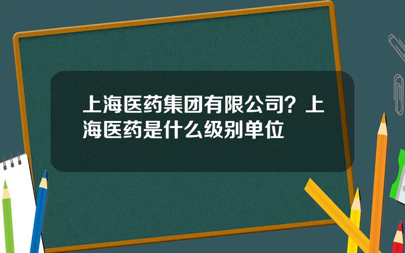 上海医药集团有限公司？上海医药是什么级别单位