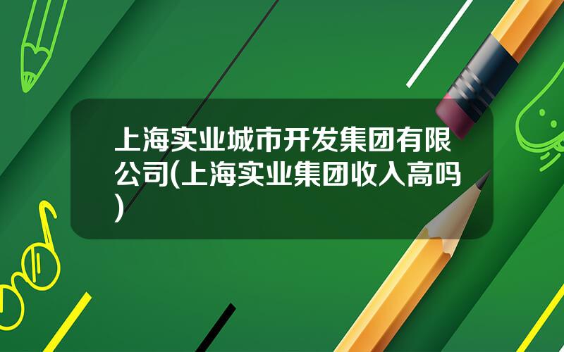 上海实业城市开发集团有限公司(上海实业集团收入高吗)