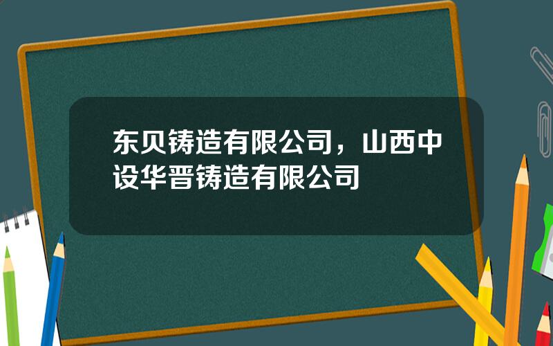 东贝铸造有限公司，山西中设华晋铸造有限公司