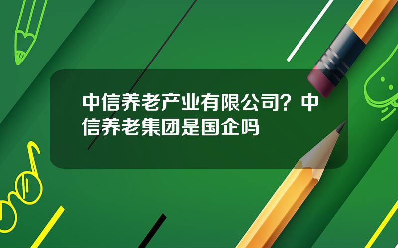 中信养老产业有限公司？中信养老集团是国企吗