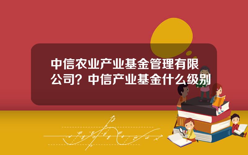 中信农业产业基金管理有限公司？中信产业基金什么级别