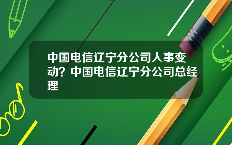 中国电信辽宁分公司人事变动？中国电信辽宁分公司总经理