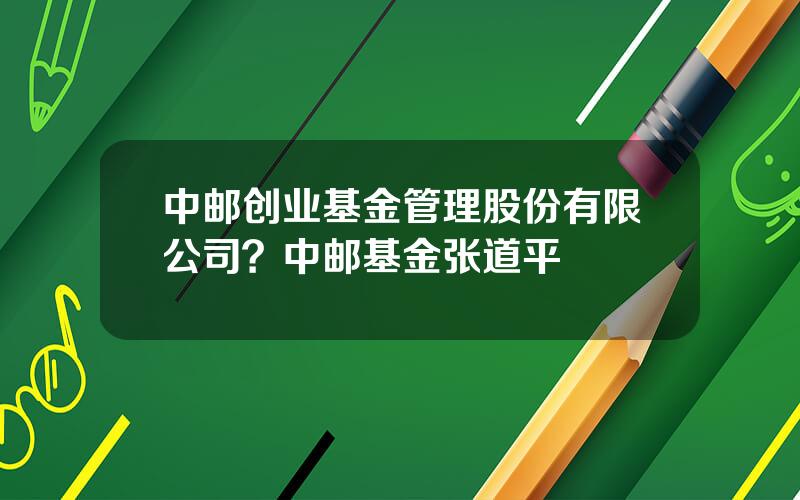 中邮创业基金管理股份有限公司？中邮基金张道平