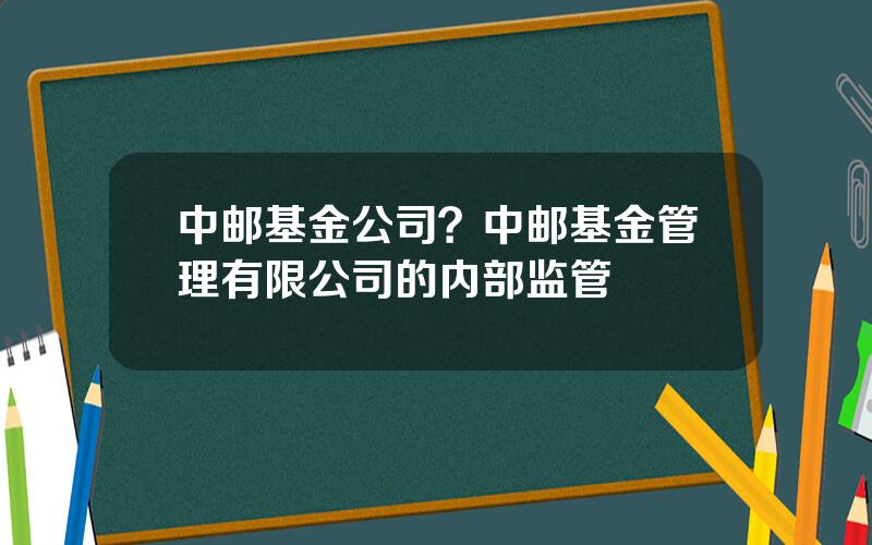 中邮基金公司？中邮基金管理有限公司的内部监管