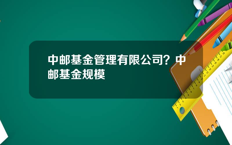 中邮基金管理有限公司？中邮基金规模