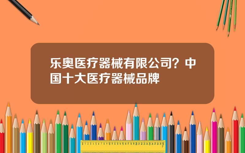 乐奥医疗器械有限公司？中国十大医疗器械品牌