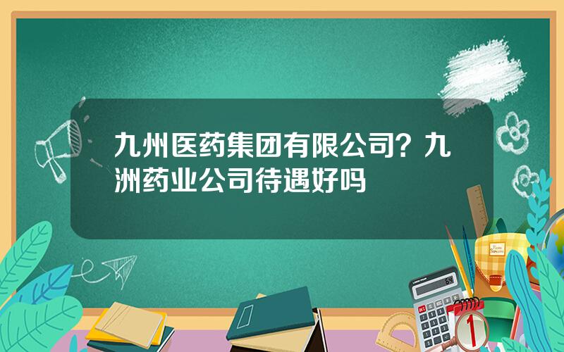 九州医药集团有限公司？九洲药业公司待遇好吗