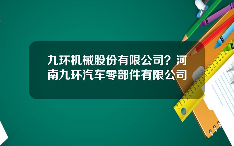 九环机械股份有限公司？河南九环汽车零部件有限公司