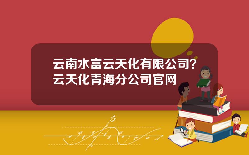 云南水富云天化有限公司？云天化青海分公司官网