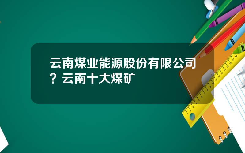 云南煤业能源股份有限公司？云南十大煤矿