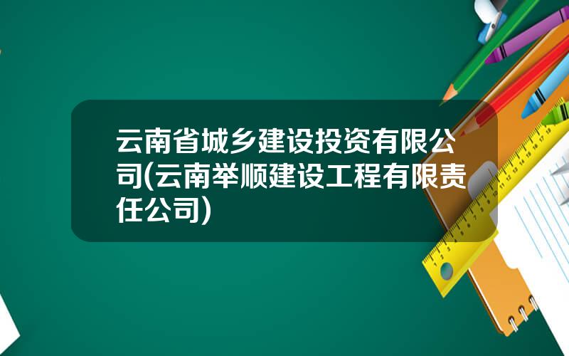 云南省城乡建设投资有限公司(云南举顺建设工程有限责任公司)