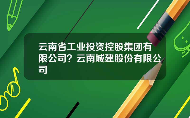 云南省工业投资控股集团有限公司？云南城建股份有限公司