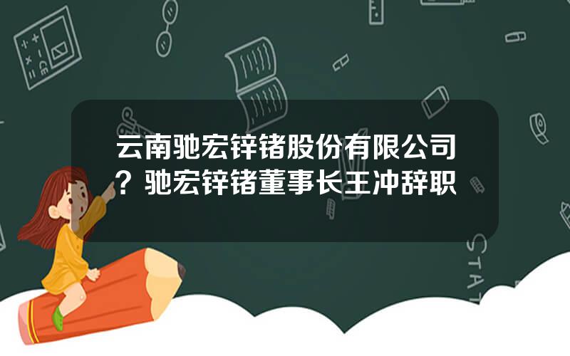 云南驰宏锌锗股份有限公司？驰宏锌锗董事长王冲辞职