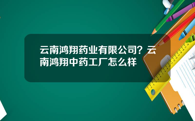 云南鸿翔药业有限公司？云南鸿翔中药工厂怎么样