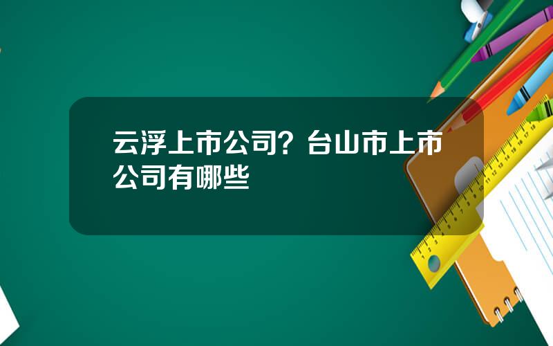 云浮上市公司？台山市上市公司有哪些