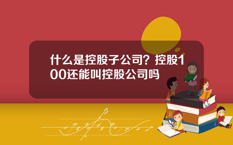 什么是控股子公司？控股100还能叫控股公司吗